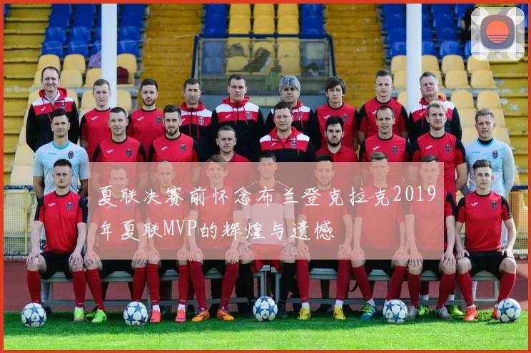 夏联决赛前怀念布兰登克拉克2019年夏联MVP的辉煌与遗憾