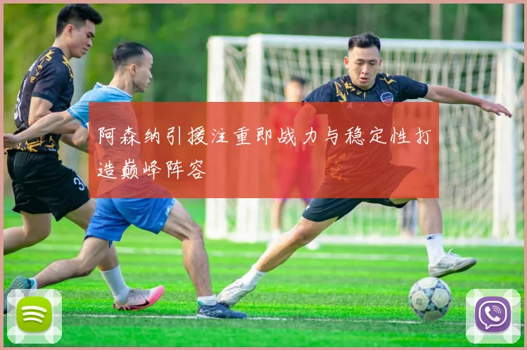 阿森纳引援注重即战力与稳定性打造巅峰阵容