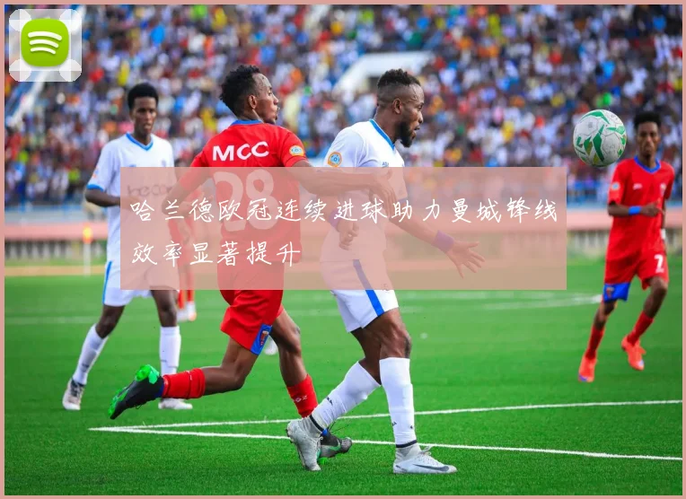 哈兰德欧冠连续进球助力曼城锋线效率显著提升