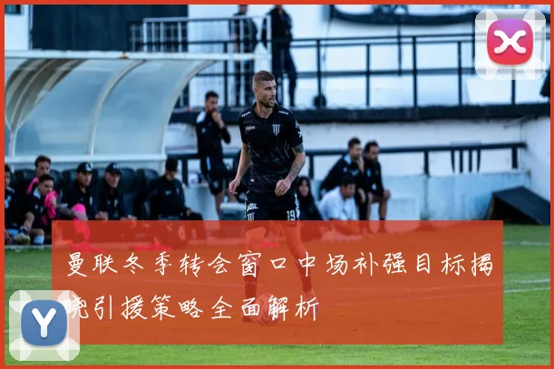 曼联冬季转会窗口中场补强目标揭晓引援策略全面解析