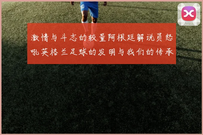 激情与斗志的较量阿根廷解说员怒吼英格兰足球的发明与我们的传承